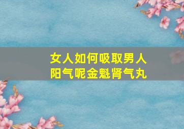 女人如何吸取男人阳气呢金魁肾气丸