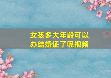 女孩多大年龄可以办结婚证了呢视频