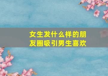 女生发什么样的朋友圈吸引男生喜欢