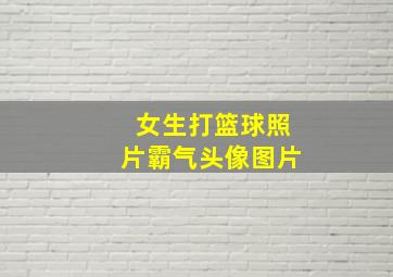 女生打篮球照片霸气头像图片