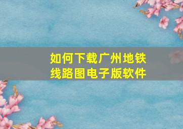 如何下载广州地铁线路图电子版软件