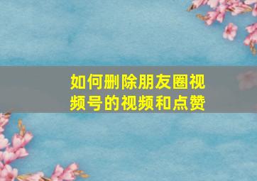 如何删除朋友圈视频号的视频和点赞