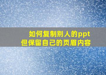 如何复制别人的ppt但保留自己的页眉内容