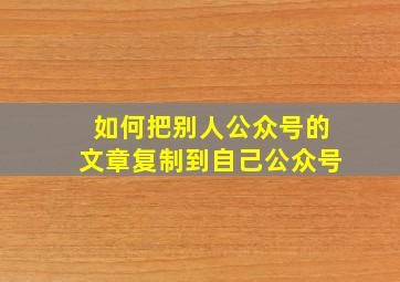 如何把别人公众号的文章复制到自己公众号