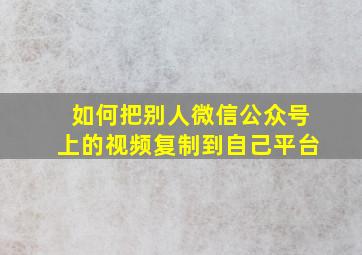 如何把别人微信公众号上的视频复制到自己平台