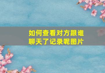 如何查看对方跟谁聊天了记录呢图片