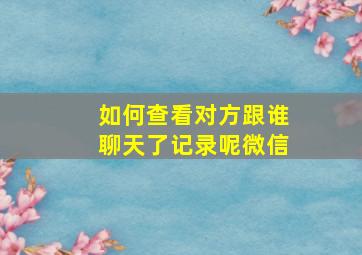 如何查看对方跟谁聊天了记录呢微信