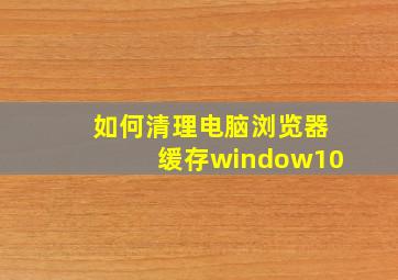 如何清理电脑浏览器缓存window10