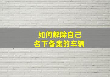 如何解除自己名下备案的车辆