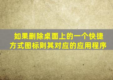 如果删除桌面上的一个快捷方式图标则其对应的应用程序