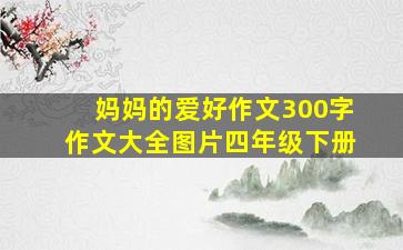 妈妈的爱好作文300字作文大全图片四年级下册