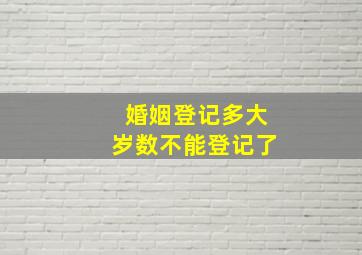 婚姻登记多大岁数不能登记了