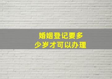 婚姻登记要多少岁才可以办理