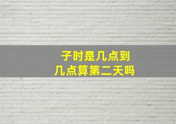 子时是几点到几点算第二天吗