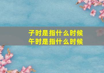 子时是指什么时候午时是指什么时候