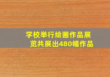 学校举行绘画作品展览共展出480幅作品