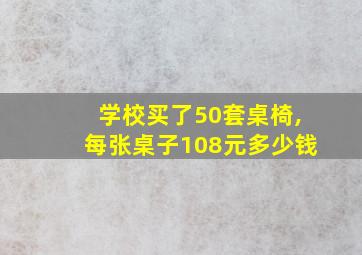 学校买了50套桌椅,每张桌子108元多少钱