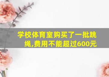 学校体育室购买了一批跳绳,费用不能超过600元