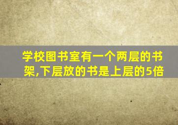 学校图书室有一个两层的书架,下层放的书是上层的5倍