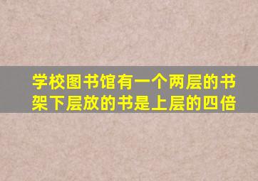 学校图书馆有一个两层的书架下层放的书是上层的四倍