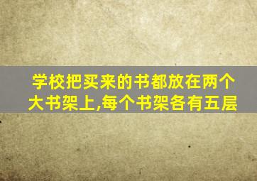 学校把买来的书都放在两个大书架上,每个书架各有五层