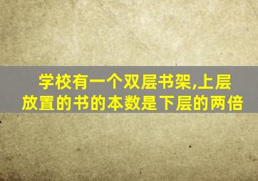 学校有一个双层书架,上层放置的书的本数是下层的两倍