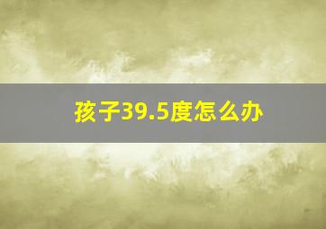 孩子39.5度怎么办