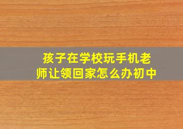 孩子在学校玩手机老师让领回家怎么办初中