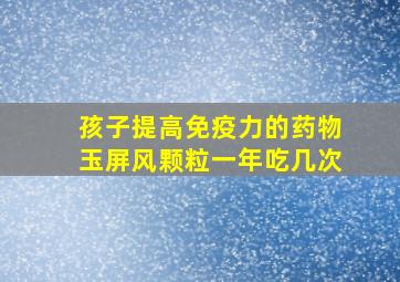 孩子提高免疫力的药物玉屏风颗粒一年吃几次