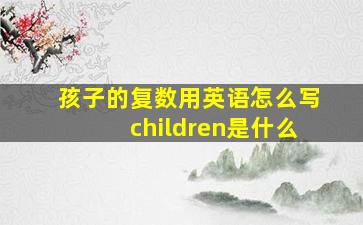 孩子的复数用英语怎么写children是什么