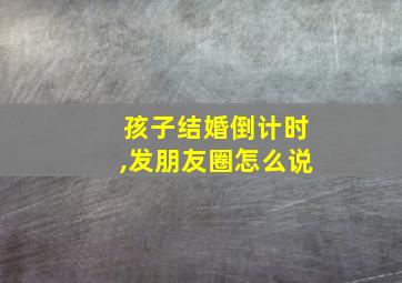 孩子结婚倒计时,发朋友圈怎么说