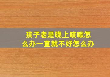 孩子老是晚上咳嗽怎么办一直就不好怎么办