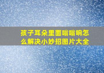 孩子耳朵里面嗡嗡响怎么解决小妙招图片大全