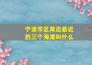 宁波市区周边最近的三个海滩叫什么