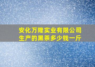 安化万隆实业有限公司生产的黑茶多少钱一斤