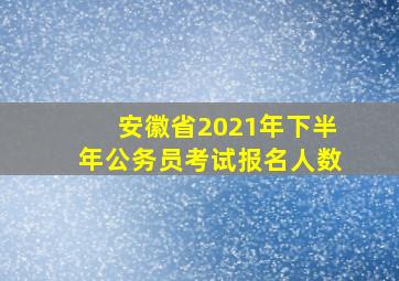 安徽省2021年下半年公务员考试报名人数