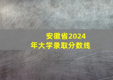 安徽省2024年大学录取分数线