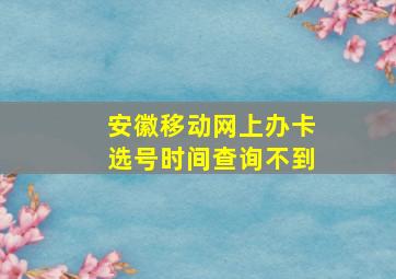 安徽移动网上办卡选号时间查询不到