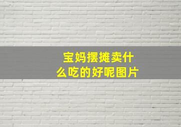 宝妈摆摊卖什么吃的好呢图片