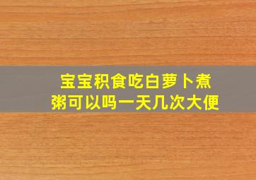 宝宝积食吃白萝卜煮粥可以吗一天几次大便