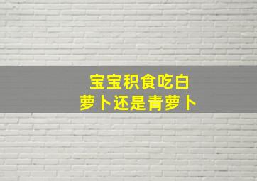 宝宝积食吃白萝卜还是青萝卜