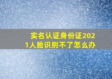 实名认证身份证2021人脸识别不了怎么办