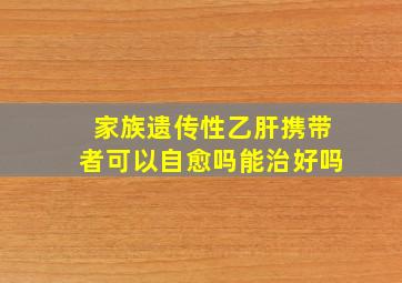 家族遗传性乙肝携带者可以自愈吗能治好吗