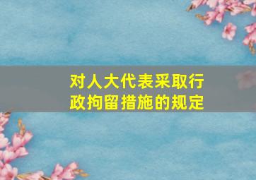 对人大代表采取行政拘留措施的规定