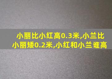 小丽比小红高0.3米,小兰比小丽矮0.2米,小红和小兰谁高