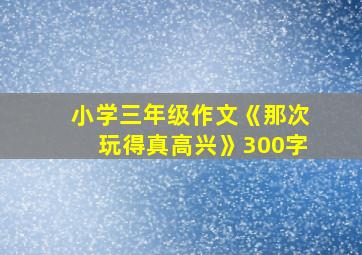 小学三年级作文《那次玩得真高兴》300字