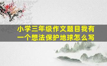 小学三年级作文题目我有一个想法保护地球怎么写