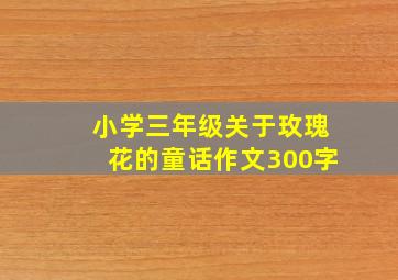 小学三年级关于玫瑰花的童话作文300字