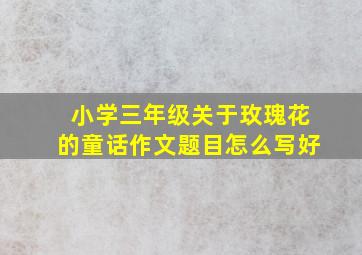 小学三年级关于玫瑰花的童话作文题目怎么写好