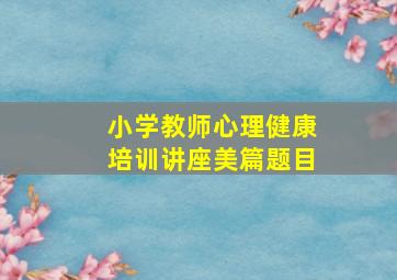 小学教师心理健康培训讲座美篇题目